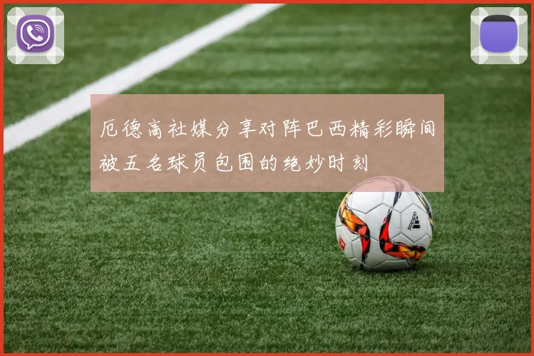 厄德高社媒分享对阵巴西精彩瞬间被五名球员包围的绝妙时刻