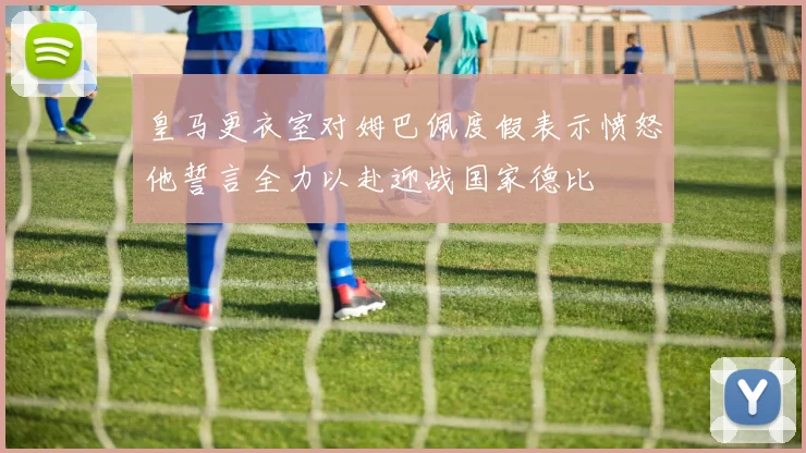 皇马更衣室对姆巴佩度假表示愤怒他誓言全力以赴迎战国家德比