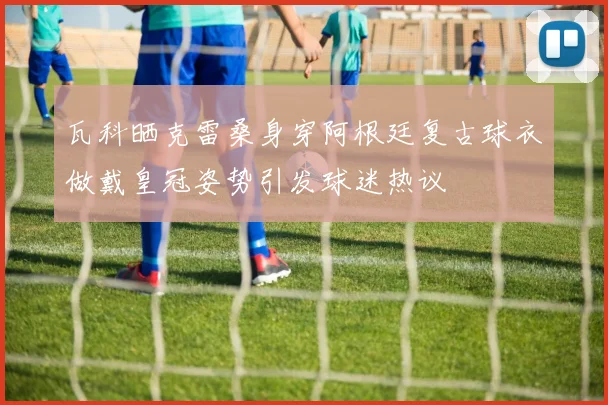 瓦科晒克雷桑身穿阿根廷复古球衣做戴皇冠姿势引发球迷热议