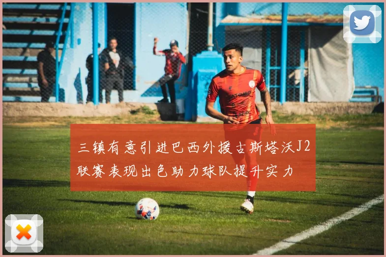 三镇有意引进巴西外援古斯塔沃J2联赛表现出色助力球队提升实力