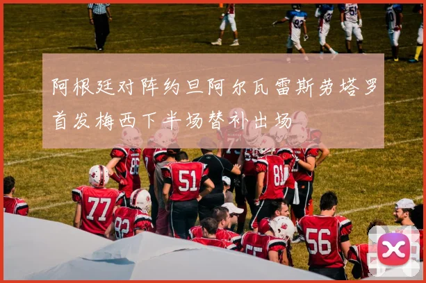 阿根廷对阵约旦阿尔瓦雷斯劳塔罗首发梅西下半场替补出场