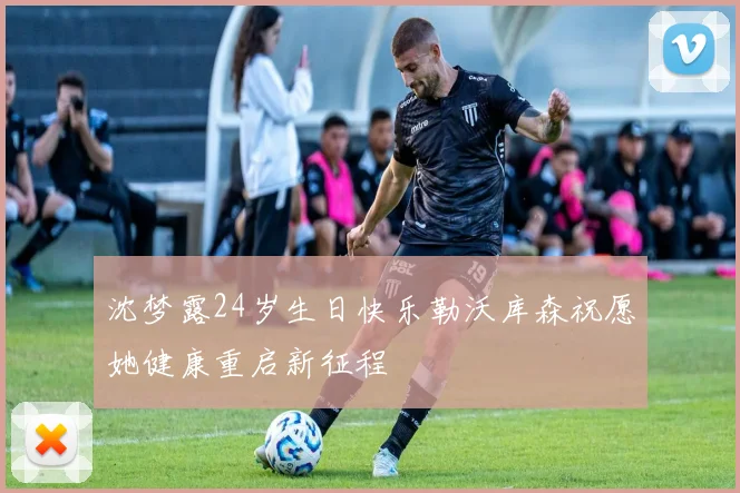 沈梦露24岁生日快乐勒沃库森祝愿她健康重启新征程