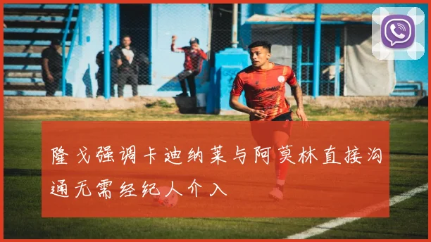 隆戈强调卡迪纳莱与阿莫林直接沟通无需经纪人介入