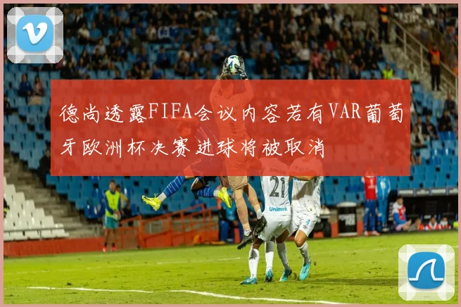 德尚透露FIFA会议内容若有VAR葡萄牙欧洲杯决赛进球将被取消
